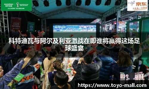 科特迪瓦与阿尔及利亚激战在即谁将赢得这场足球盛宴